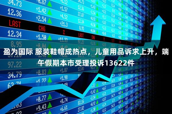 盈为国际 服装鞋帽成热点，儿童用品诉求上升，端午假期本市受理投诉13622件