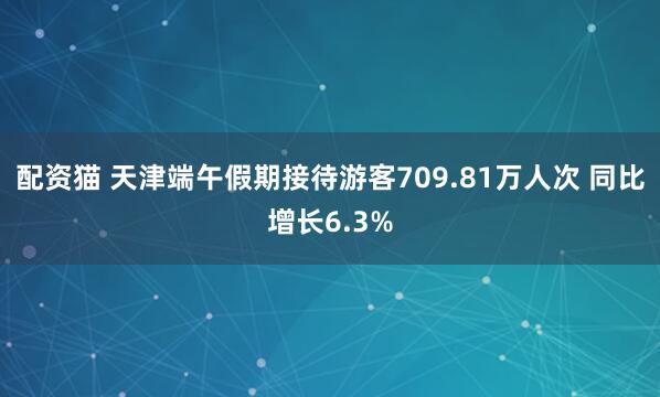 配资猫 天津端午假期接待游客709.81万人次 同比增长6.3%