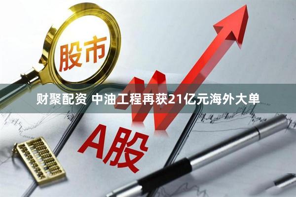 财聚配资 中油工程再获21亿元海外大单