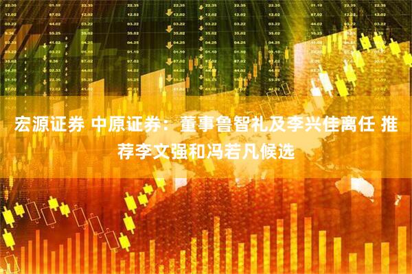 宏源证券 中原证券：董事鲁智礼及李兴佳离任 推荐李文强和冯若凡候选