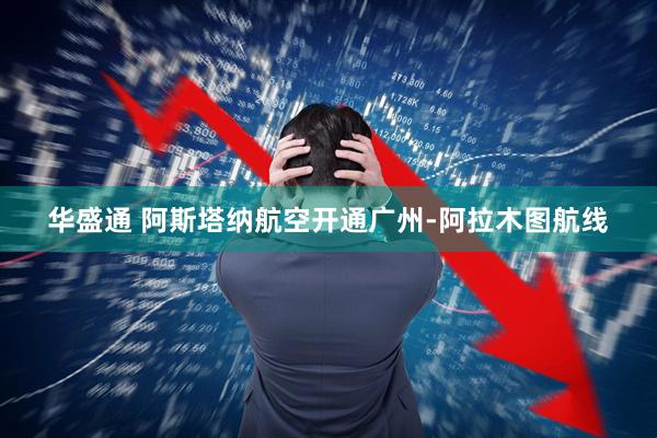 华盛通 阿斯塔纳航空开通广州-阿拉木图航线