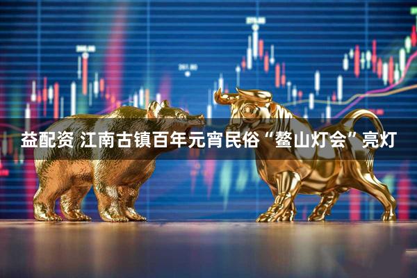 益配资 江南古镇百年元宵民俗“鳌山灯会”亮灯