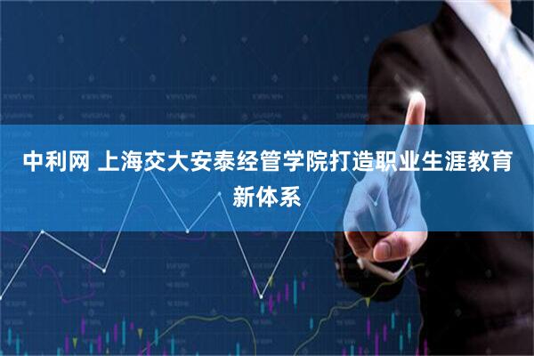 中利网 上海交大安泰经管学院打造职业生涯教育新体系