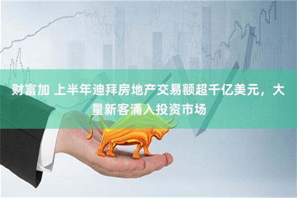 财富加 上半年迪拜房地产交易额超千亿美元，大量新客涌入投资市场