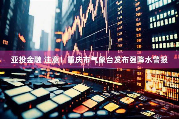 亚投金融 注意！重庆市气象台发布强降水警报
