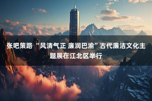 张吧策路 “风清气正 廉润巴渝”古代廉洁文化主题展在江北区举行