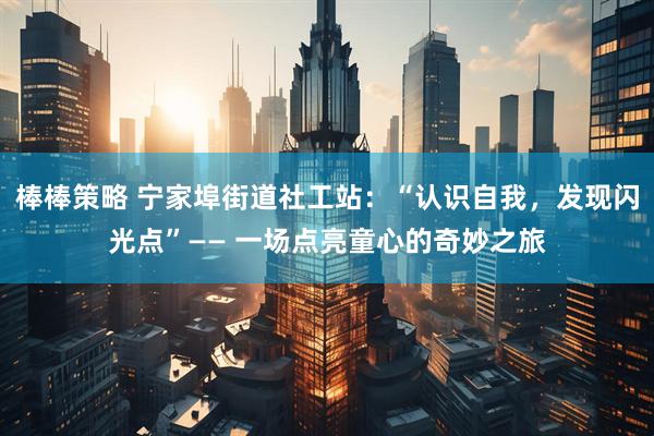 棒棒策略 宁家埠街道社工站：“认识自我，发现闪光点”—— 一场点亮童心的奇妙之旅