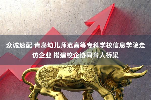 众诚速配 青岛幼儿师范高等专科学校信息学院走访企业 搭建校企协同育人桥梁