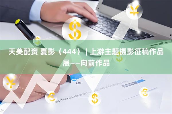 天美配资 夏影（444） | 上游主题摄影征稿作品展——向前作品