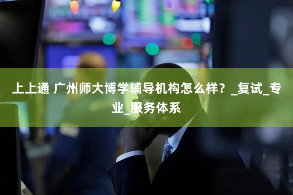 上上通 广州师大博学辅导机构怎么样？_复试_专业_服务体系