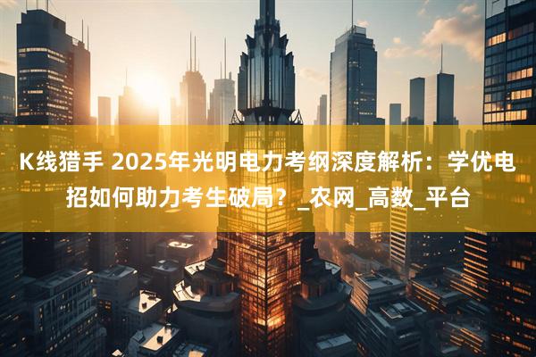 K线猎手 2025年光明电力考纲深度解析：学优电招如何助力考生破局？_农网_高数_平台