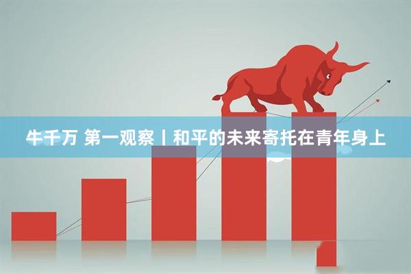 牛千万 第一观察丨和平的未来寄托在青年身上
