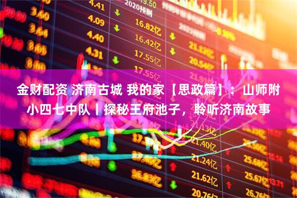 金财配资 济南古城 我的家【思政篇】：山师附小四七中队丨探秘王府池子，聆听济南故事