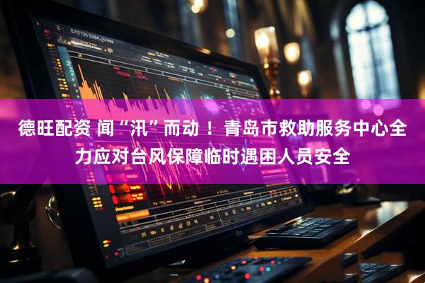德旺配资 闻“汛”而动 ！青岛市救助服务中心全力应对台风保障临时遇困人员安全