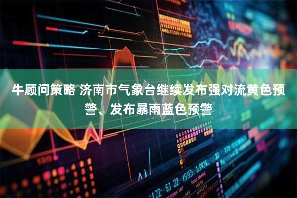牛顾问策略 济南市气象台继续发布强对流黄色预警、发布暴雨蓝色预警