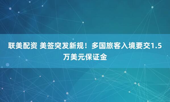 联美配资 美签突发新规！多国旅客入境要交1.5万美元保证金