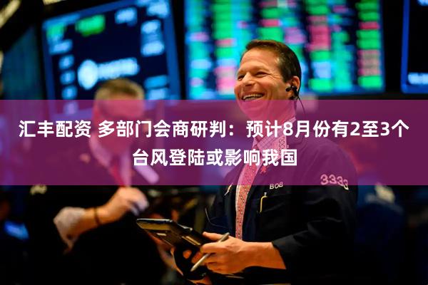 汇丰配资 多部门会商研判：预计8月份有2至3个台风登陆或影响我国