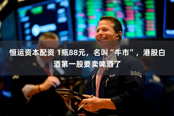 恒运资本配资 1瓶88元，名叫“牛市”，港股白酒第一股要卖啤酒了
