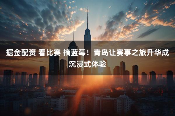 掘金配资 看比赛 摘蓝莓！青岛让赛事之旅升华成沉浸式体验