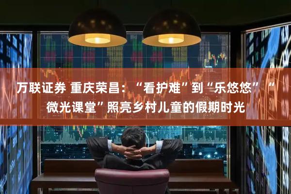 万联证券 重庆荣昌：“看护难”到“乐悠悠” “微光课堂”照亮乡村儿童的假期时光