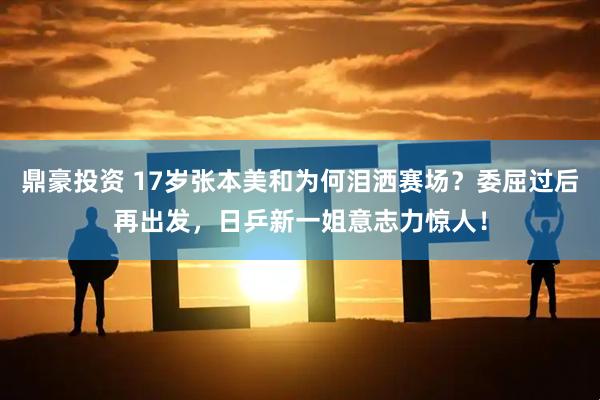 鼎豪投资 17岁张本美和为何泪洒赛场？委屈过后再出发，日乒新一姐意志力惊人！