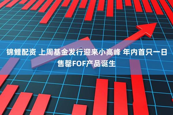 锦鲤配资 上周基金发行迎来小高峰 年内首只一日售罄FOF产品诞生