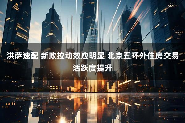 洪萨速配 新政拉动效应明显 北京五环外住房交易活跃度提升