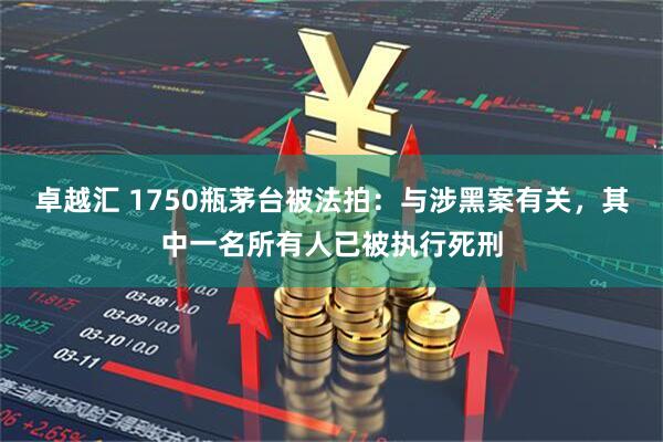 卓越汇 1750瓶茅台被法拍：与涉黑案有关，其中一名所有人已被执行死刑