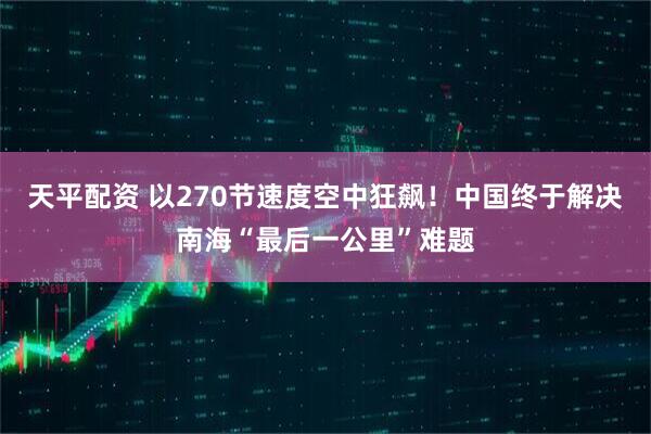 天平配资 以270节速度空中狂飙!中国终于解决南海“最后一公里”难题