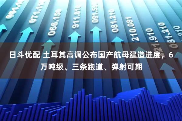 日斗优配 土耳其高调公布国产航母建造进度，6万吨级、三条跑道、弹射可期