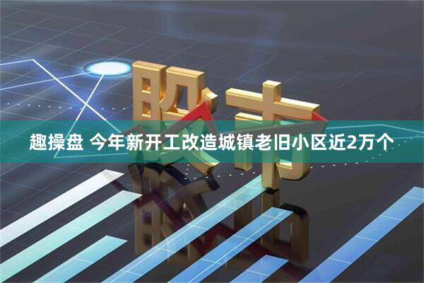趣操盘 今年新开工改造城镇老旧小区近2万个
