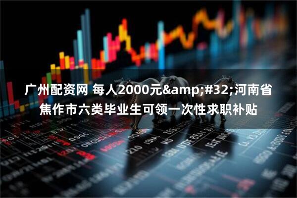广州配资网 每人2000元&#32;河南省焦作市六类毕业生可领一次性求职补贴