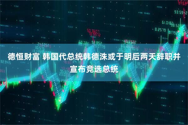 德恒财富 韩国代总统韩德洙或于明后两天辞职并宣布竞选总统