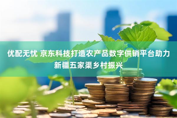 优配无忧 京东科技打造农产品数字供销平台助力新疆五家渠乡村振兴