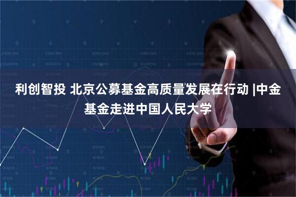 利创智投 北京公募基金高质量发展在行动 |中金基金走进中国人民大学