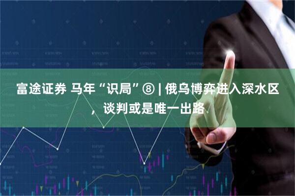 富途证券 马年“识局”⑧ | 俄乌博弈进入深水区，谈判或是唯一出路