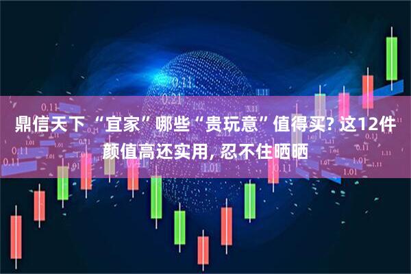 鼎信天下 “宜家”哪些“贵玩意”值得买? 这12件颜值高还实用, 忍不住晒晒