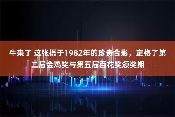 牛来了 这张摄于1982年的珍贵合影，定格了第二届金鸡奖与第五届百花奖颁奖期