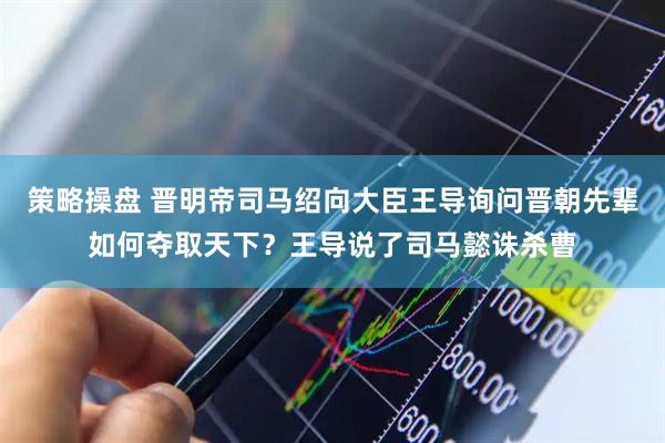 策略操盘 晋明帝司马绍向大臣王导询问晋朝先辈如何夺取天下？王导说了司马懿诛杀曹